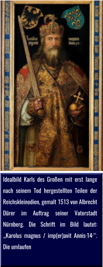 Idealbild Karls des Großen mit erst lange nach seinem Tod hergestellten Teilen der Reichskleinodien, gemalt 1513 von Albrecht Dürer im Auftrag seiner Vaterstadt Nürnberg. Die Schrift im Bild lautet: „Karolus magnus / imp(er)avit Annis·14·“. Die umlaufen
